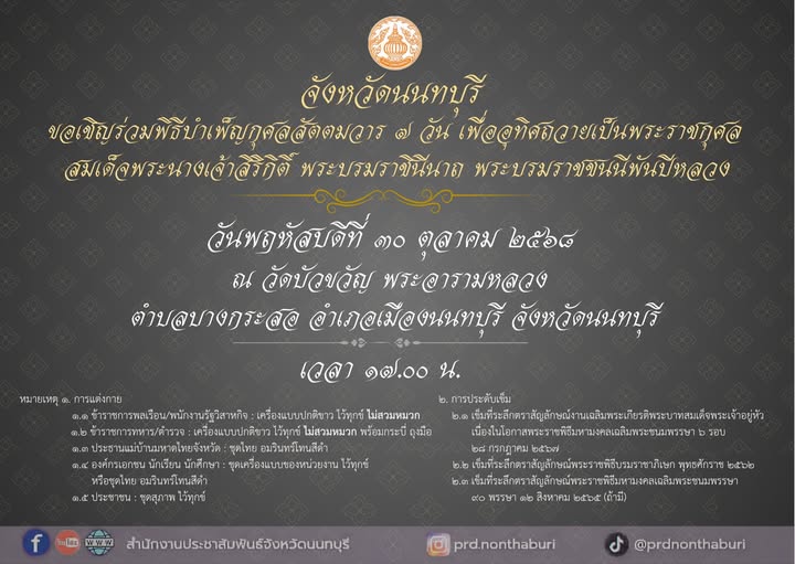 จังหวัดนนทบุรี เชิญชวนประชาชนร่วมพิธีบำเพ็ญกุศลสัตตมวาร ๗ วัน  เพื่ออุทิศถวายเป็นพระราชกุศลสมเด็จพระนางเจ้าสิริกิติ์ พระบรมราชินีนาถ พระบรมราชชนนีพันปีหลวง  วันพฤหัสบดีที่ ๓๐ ตุลาคม ๒๕๖๘ เวลา ๑๗.๐๐ น. 